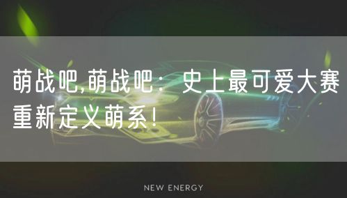 萌战吧,萌战吧:史上最可爱大赛重新定义萌系!