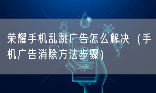 荣耀手机乱跳广告怎么解决（手机广告消除方法步骤）