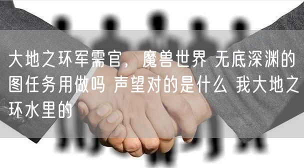 大地之环军需官，魔兽世界 无底深渊的图任务用做吗 声望对的是什么 我大地之环水里的