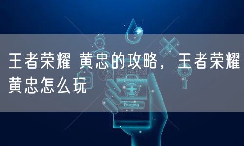 王者荣耀 黄忠的攻略，王者荣耀黄忠怎么玩