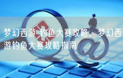 梦幻西游 钓鱼大赛攻略，梦幻西游钓鱼大赛攻略指南