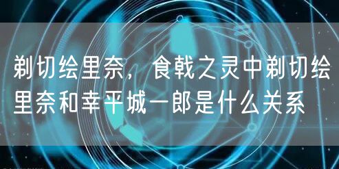 剃切绘里奈，食戟之灵中剃切绘里奈和幸平城一郎是什么关系
