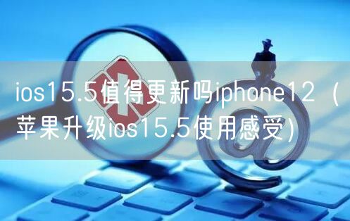 ios15.5值得更新吗iphone12(苹果升级ios15.5使用感受)