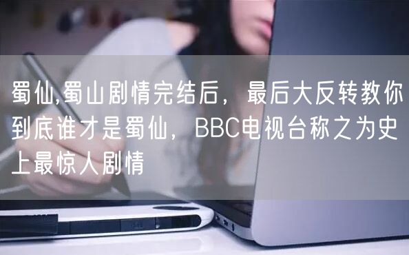 蜀仙,蜀山剧情完结后，最后大反转教你到底谁才是蜀仙，BBC电视台称之为史上最惊人剧情