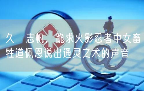 久嶋志帆,跪求火影忍者中女畜牲道佩恩说出通灵之术的声音