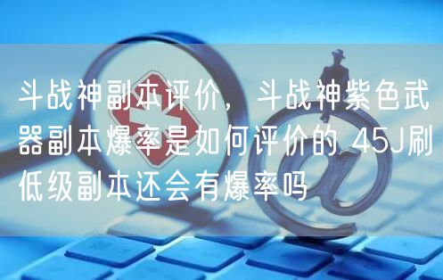 斗战神副本评价，斗战神紫色武器副本爆率是如何评价的 45J刷低级副本还会有爆率吗