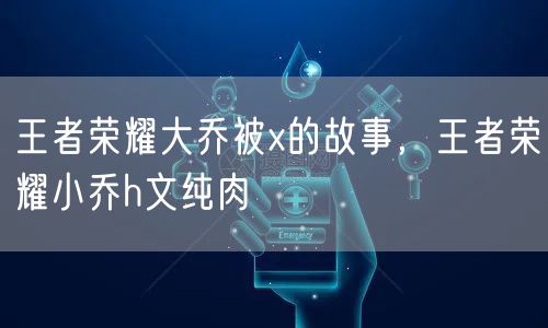 王者荣耀大乔被x的故事，王者荣耀小乔h文纯肉