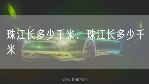 珠江长多少千米,珠江长多少千米