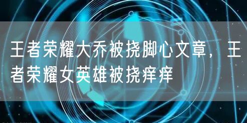 王者荣耀大乔被挠脚心文章,王者荣耀女英雄被挠痒痒