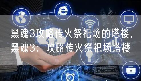 黑魂3攻略传火祭祀场的塔楼,黑魂3:攻略传火祭祀场塔楼