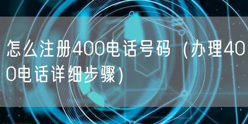 怎么注册400电话号码（办理400电话详细步骤）