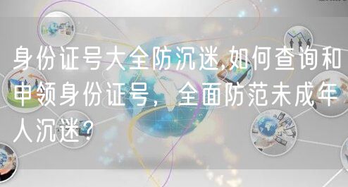 身份证号大全防沉迷,如何查询和申领身份证号，全面防范未成年人沉迷？