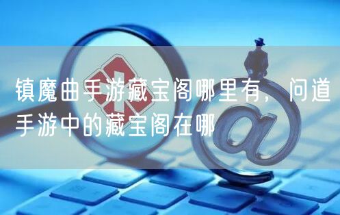 镇魔曲手游藏宝阁哪里有,问道手游中的藏宝阁在哪