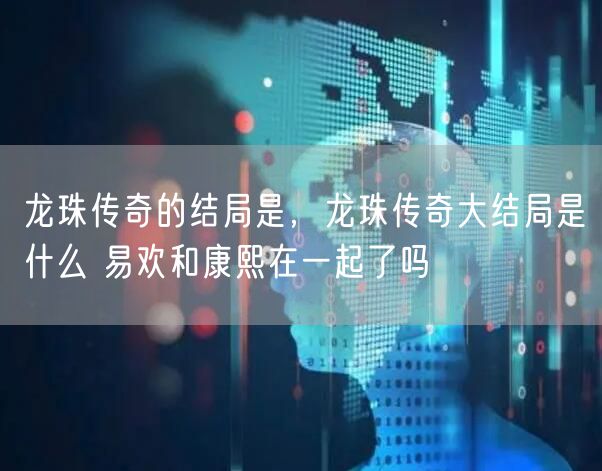 龙珠传奇的结局是,龙珠传奇大结局是什么 易欢和康熙在一起了吗