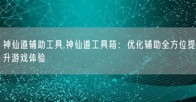 神仙道辅助工具,神仙道工具箱：优化辅助全方位提升游戏体验