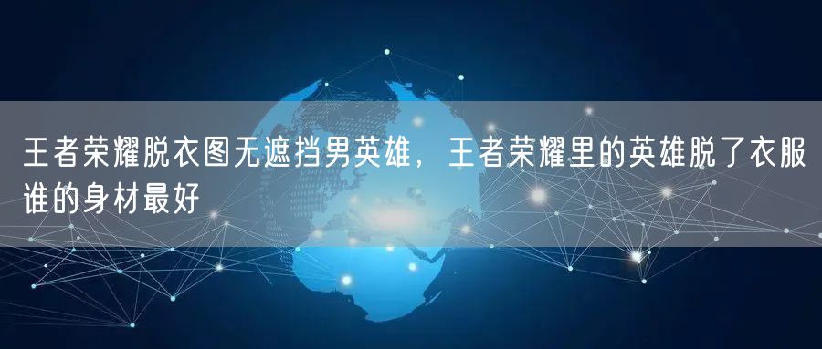王者荣耀脱衣图无遮挡男英雄，王者荣耀里的英雄脱了衣服谁的身材最好