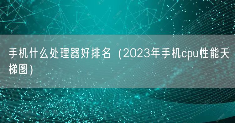 手机什么处理器好排名(2023年手机cpu性能天梯图)