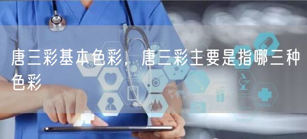 唐三彩基本色彩，唐三彩主要是指哪三种色彩