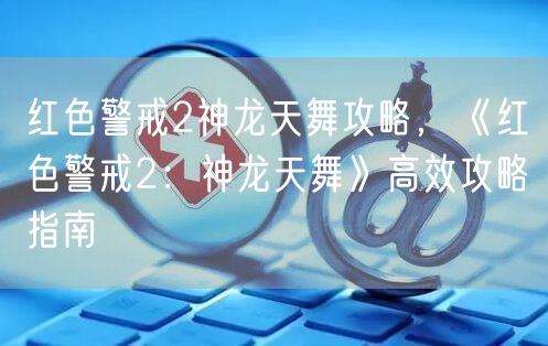 红色警戒2神龙天舞攻略，《红色警戒2：神龙天舞》高效攻略指南