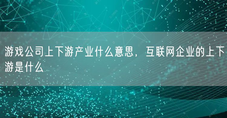 游戏公司上下游产业什么意思，互联网企业的上下游是什么