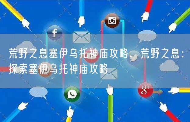 荒野之息塞伊乌托神庙攻略，荒野之息：探索塞伊乌托神庙攻略