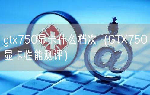 gtx750显卡什么档次(GTX750显卡性能测评)