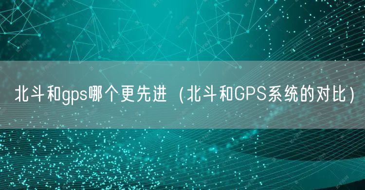 北斗和gps哪个更先进(北斗和GPS系统的对比)