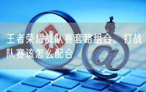 王者荣耀战队赛套路组合，打战队赛该怎么配合