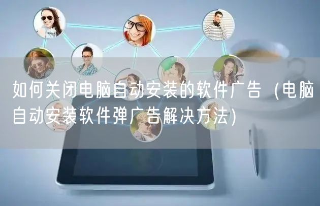 如何关闭电脑自动安装的软件广告(电脑自动安装软件弹广告解决方法)