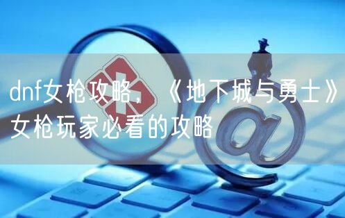 dnf女枪攻略，《地下城与勇士》女枪玩家必看的攻略