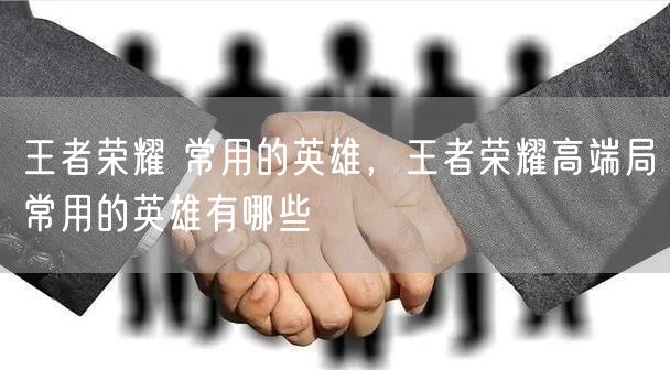 王者荣耀 常用的英雄,王者荣耀高端局常用的英雄有哪些