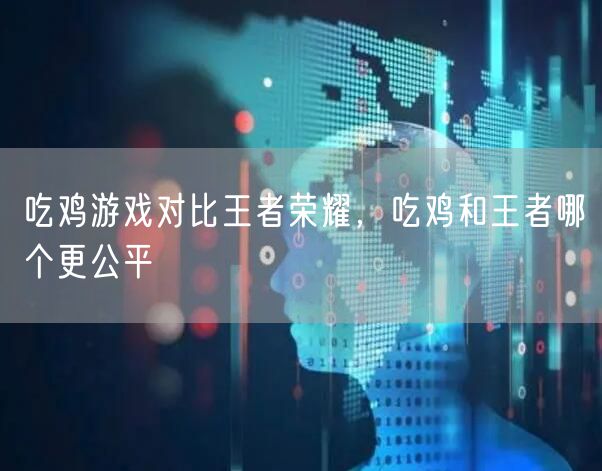 吃鸡游戏对比王者荣耀,吃鸡和王者哪个更公平