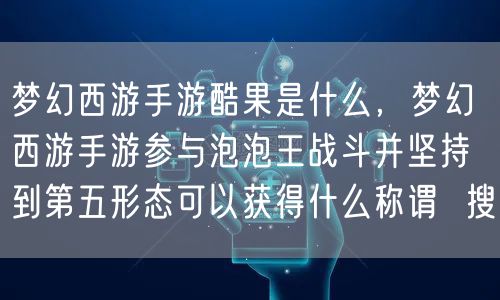 梦幻西游手游酷果是什么，梦幻西游手游参与泡泡王战斗并坚持到第五形态可以获得什么称谓  搜