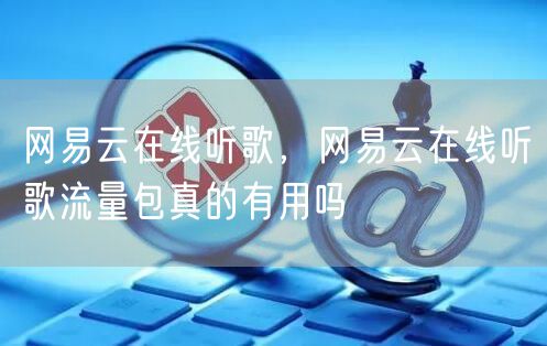 网易云在线听歌，网易云在线听歌流量包真的有用吗