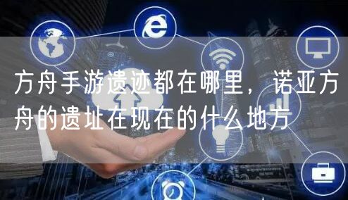 方舟手游遗迹都在哪里，诺亚方舟的遗址在现在的什么地方