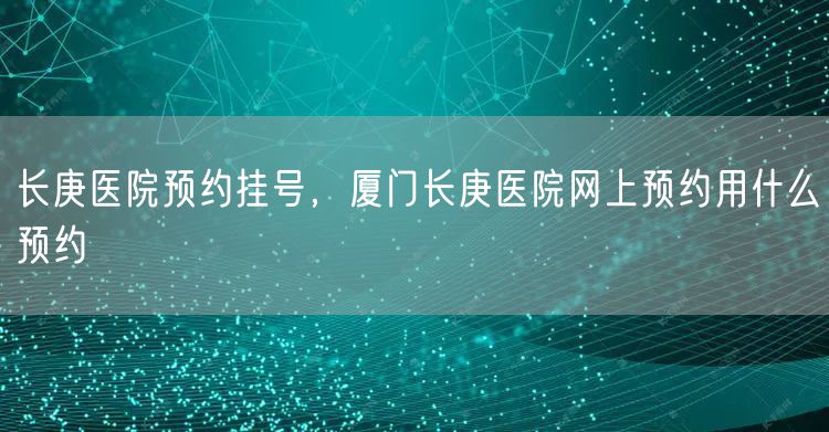 长庚医院预约挂号,厦门长庚医院网上预约用什么预约