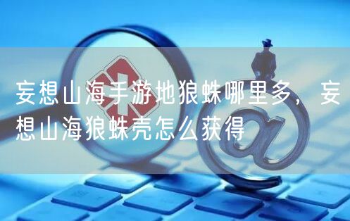 妄想山海手游地狼蛛哪里多,妄想山海狼蛛壳怎么获得