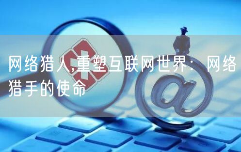 网络猎人,重塑互联网世界：网络猎手的使命