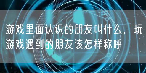游戏里面认识的朋友叫什么,玩游戏遇到的朋友该怎样称呼