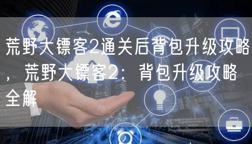 荒野大镖客2通关后背包升级攻略,荒野大镖客2:背包升级攻略全解
