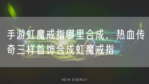 手游虹魔戒指哪里合成，热血传奇三样首饰合成虹魔戒指