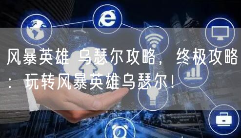 风暴英雄 乌瑟尔攻略，终极攻略：玩转风暴英雄乌瑟尔！