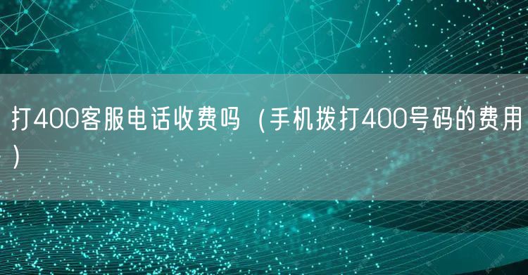 打400客服电话收费吗(手机拨打400号码的费用)
