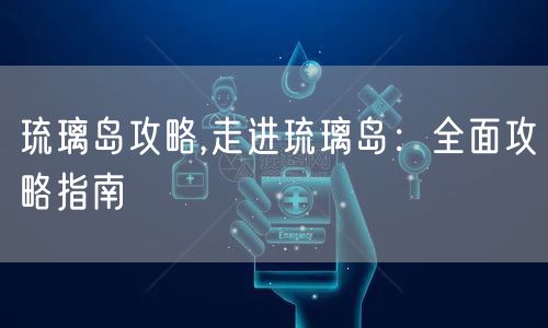 琉璃岛攻略,走进琉璃岛：全面攻略指南