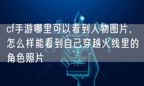 cf手游哪里可以看到人物图片，怎么样能看到自己穿越火线里的角色照片