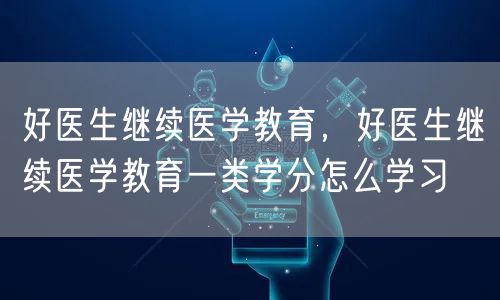 好医生继续医学教育，好医生继续医学教育一类学分怎么学习