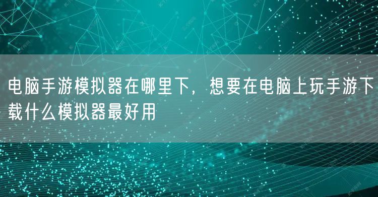 电脑手游模拟器在哪里下,想要在电脑上玩手游下载什么模拟器最好用