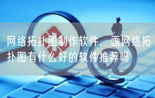 网络拓扑图制作软件，画网络拓扑图有什么好的软件推荐吗
