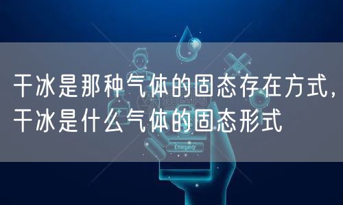 干冰是那种气体的固态存在方式，干冰是什么气体的固态形式