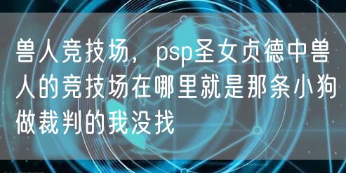 兽人竞技场，psp圣女贞德中兽人的竞技场在哪里就是那条小狗做裁判的我没找